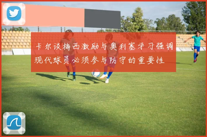 卡尔谈梅西激励与奥利塞学习强调现代球员必须参与防守的重要性