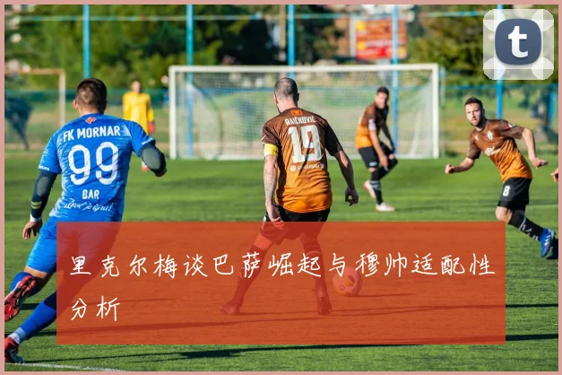 里克尔梅谈巴萨崛起与穆帅适配性分析