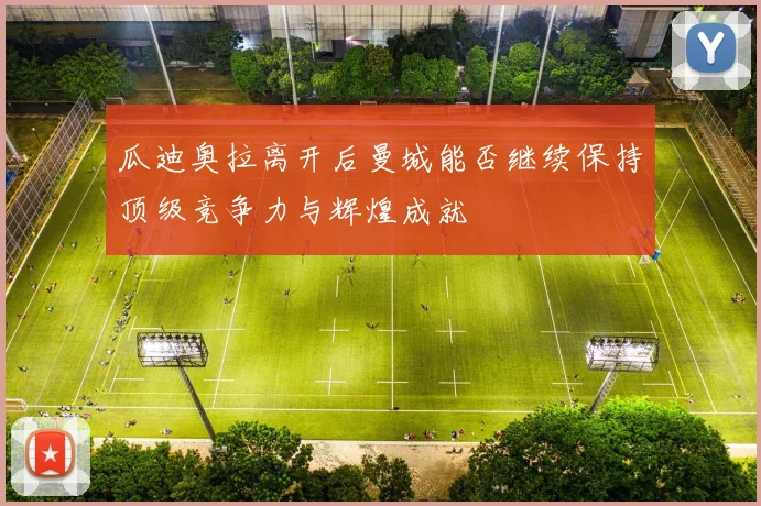 瓜迪奥拉离开后曼城能否继续保持顶级竞争力与辉煌成就