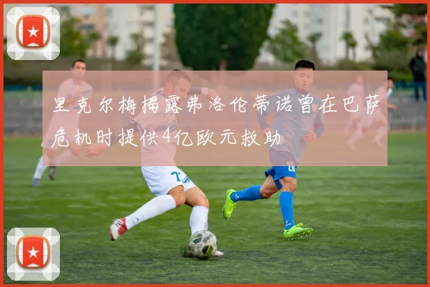 里克尔梅揭露弗洛伦蒂诺曾在巴萨危机时提供4亿欧元救助