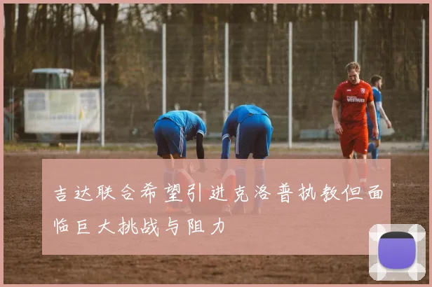 吉达联合希望引进克洛普执教但面临巨大挑战与阻力