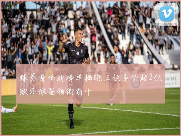 球员身价新榜单揭晓三位身价超2亿欧元球星领衔前十