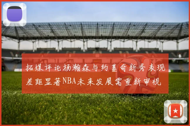 拓媒评论杨瀚森与约基奇新秀表现差距显著NBA未来发展需重新审视