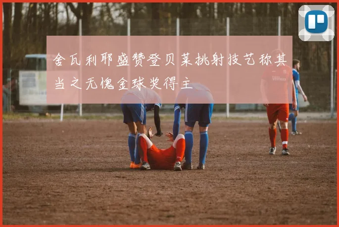 舍瓦利耶盛赞登贝莱挑射技艺称其当之无愧金球奖得主