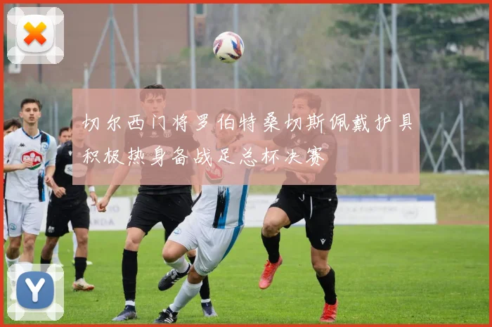 切尔西门将罗伯特桑切斯佩戴护具积极热身备战足总杯决赛