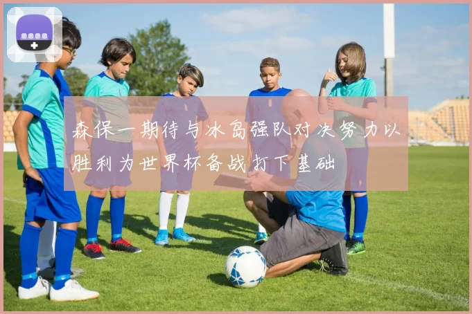 森保一期待与冰岛强队对决努力以胜利为世界杯备战打下基础
