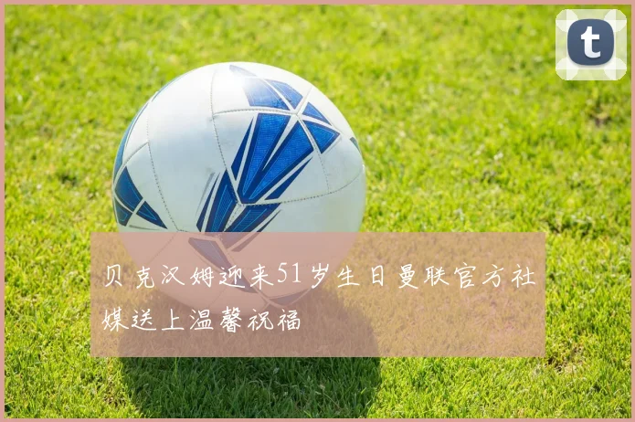 贝克汉姆迎来51岁生日曼联官方社媒送上温馨祝福