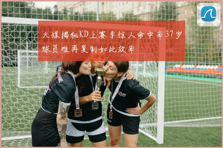 火媒揭秘KD上赛季惊人命中率37岁球员难再复制如此效率