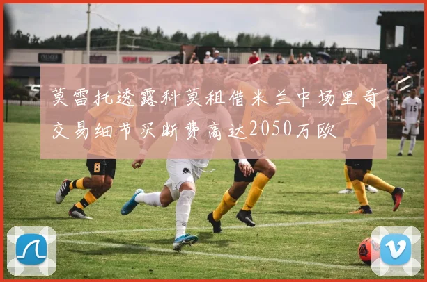 莫雷托透露科莫租借米兰中场里奇交易细节买断费高达2050万欧